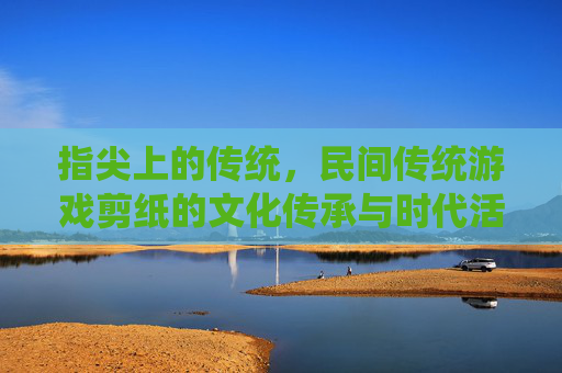 指尖上的传统,民间传统游戏剪纸的文化传承与时代活力