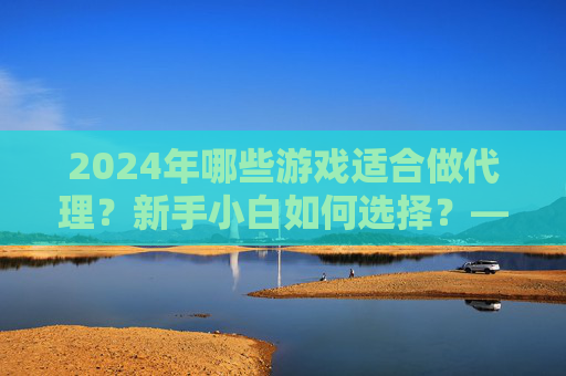 2024年哪些游戏适合做代理？新手小白如何选择？——游戏代理项目解析