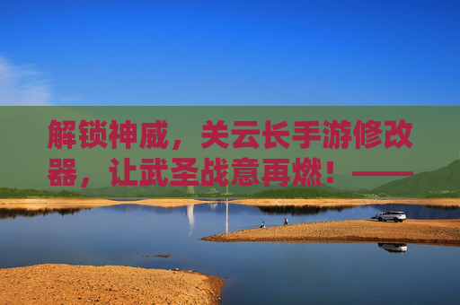 解锁神威,关云长手游修改器,让武圣战意再燃!——重塑三国武圣传奇的终极利器