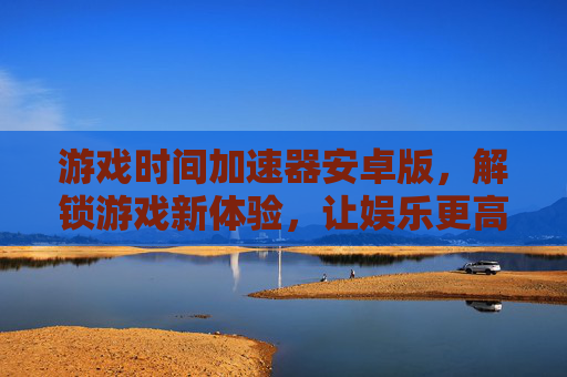 游戏时间加速器安卓版，解锁游戏新体验，让娱乐更高效