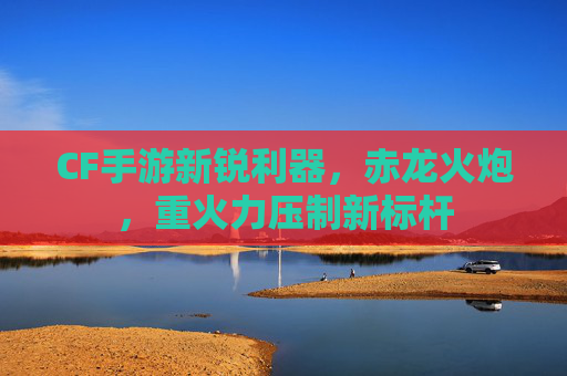 CF手游新锐利器,赤龙火炮,重火力压制新标杆