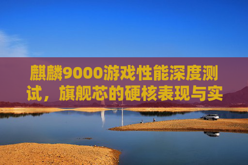 麒麟9000游戏性能深度测试，旗舰芯的硬核表现与实战体验