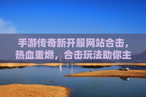 手游传奇新开服网站合击,热血重燃,合击玩法助你主宰传奇世界