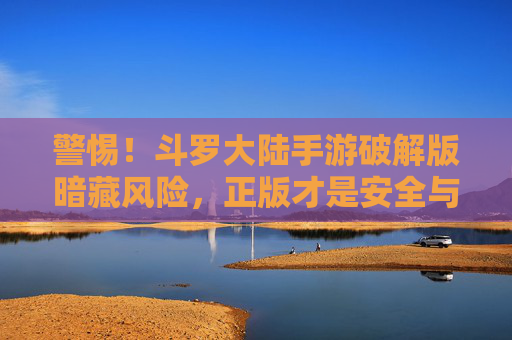 警惕！斗罗大陆手游破解版暗藏风险，正版才是安全与乐趣的保障