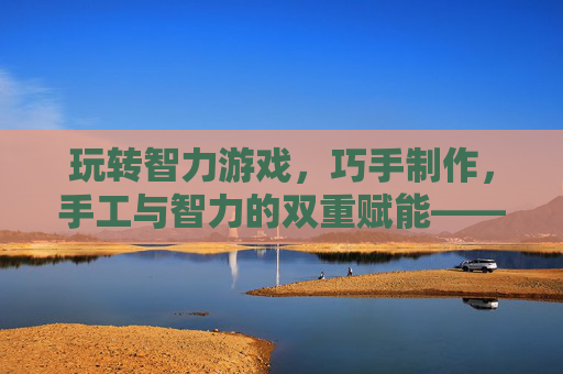 玩转智力游戏,巧手制作,手工与智力的双重赋能——在创造中启迪智慧,玩转智力游戏,巧手制作,手工与智力的双重赋能——在创造中启迪智慧