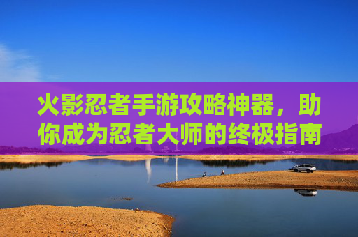 火影忍者手游攻略神器,助你成为忍者大师的终极指南