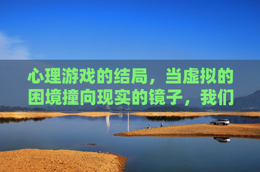 心理游戏的结局,当虚拟的困境撞向现实的镜子,我们看到了什么?心理游戏结局,当虚拟的困境撞向现实的镜子,我们看到了什么?