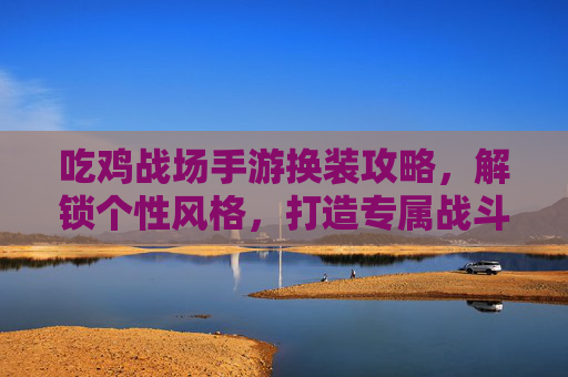 吃鸡战场手游换装攻略,解锁个性风格,打造专属战斗名片