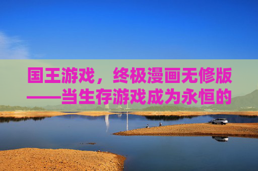 国王游戏,终极漫画无修版——当生存游戏成为永恒的宿命,我们该如何自处?