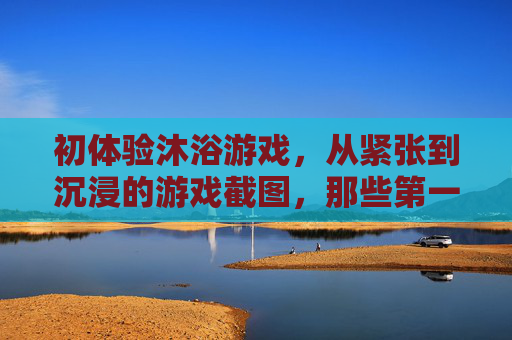 初体验沐浴游戏，从紧张到沉浸的游戏截图，那些第一次的可爱瞬间，初体验沐浴游戏，从紧张到沉浸的可爱瞬间（附游戏截图）