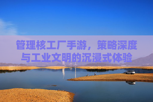管理核工厂手游，策略深度与工业文明的沉浸式体验