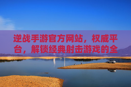 逆战手游官方网站，权威平台，解锁经典射击游戏的全新体验