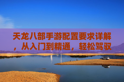 天龙八部手游配置要求详解,从入门到精通,轻松驾驭武侠世界