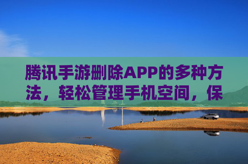 腾讯手游删除APP的多种方法,轻松管理手机空间,保留游戏数据或直接卸载,腾讯手游删除APP的多种方法,轻松管理手机空间,保留游戏数据或直接卸载