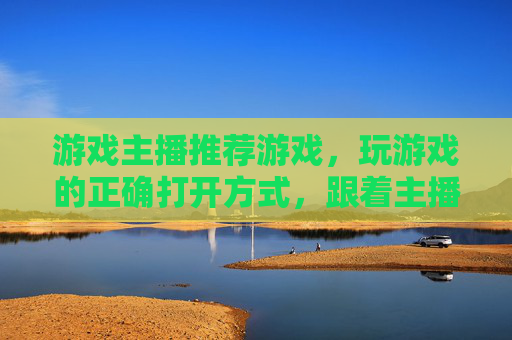 游戏主播推荐游戏,玩游戏的正确打开方式,跟着主播一起解锁新乐趣,游戏主播推荐游戏,玩游戏的正确打开方式,跟着主播一起解锁新乐趣