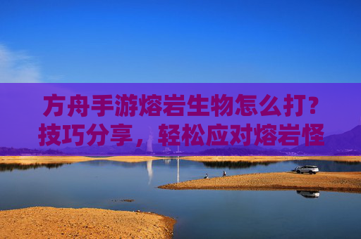 方舟手游熔岩生物怎么打？技巧分享，轻松应对熔岩怪物