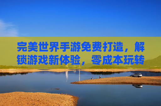 完美世界手游免费打造,解锁游戏新体验,零成本玩转奇幻世界