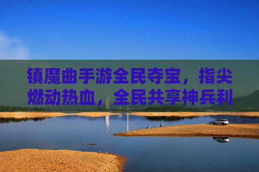 镇魔曲手游全民夺宝,指尖燃动热血,全民共享神兵利器,镇魔曲手游全民夺宝,指尖燃动热血,共享神兵利器