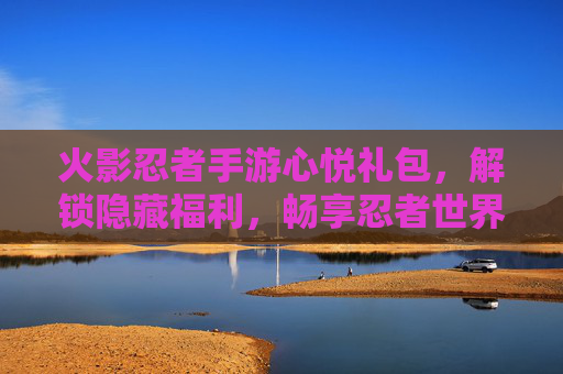 火影忍者手游心悦礼包,解锁隐藏福利,畅享忍者世界新体验,火影忍者手游心悦礼包,解锁隐藏福利,畅享忍者世界新体验