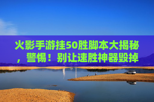 火影手游挂50胜脚本大揭秘，警惕！别让速胜神器毁掉你的游戏体验，火影手游挂50胜脚本大揭秘，警惕！别让速胜神器毁掉你的游戏体验