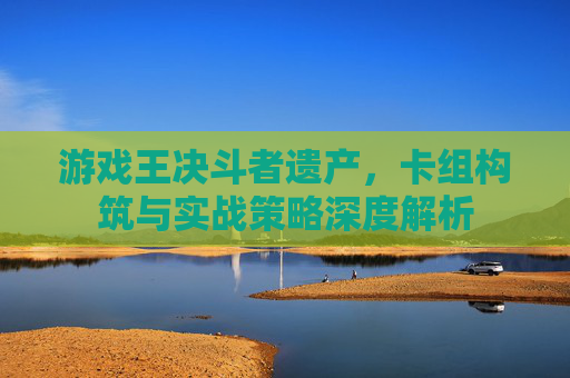 游戏王决斗者遗产，卡组构筑与实战策略深度解析