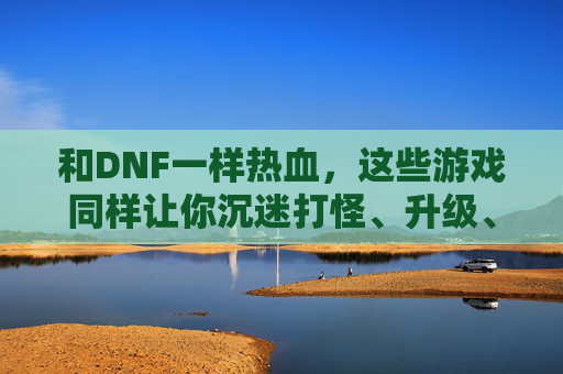 和DNF一样热血,这些游戏同样让你沉迷打怪、升级、换装的循环乐趣,和DNF一样热血,打怪升级换装循环,这些游戏同样让你沉迷