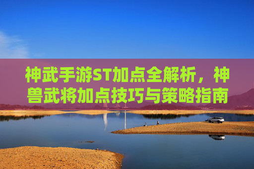 神武手游ST加点全解析，神兽武将加点技巧与策略指南