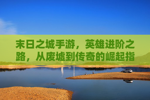 末日之城手游,英雄进阶之路,从废墟到传奇的崛起指南