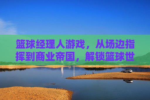 篮球经理人游戏，从场边指挥到商业帝国，解锁篮球世界的隐藏规则