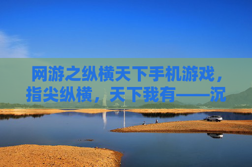 网游之纵横天下手机游戏,指尖纵横,天下我有——沉浸式手机端网游新体验