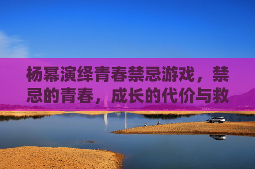 杨幂演绎青春禁忌游戏,禁忌的青春,成长的代价与救赎
