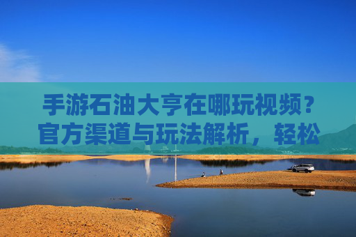 手游石油大亨在哪玩视频？官方渠道与玩法解析，轻松构建石油帝国