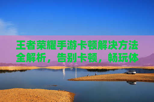 王者荣耀手游卡顿解决方法全解析，告别卡顿，畅玩体验提升