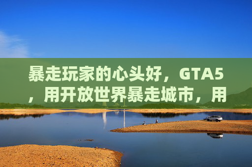 暴走玩家的心头好，GTA5，用开放世界暴走城市，用剧情暴走情感——当街头暴走遇上游戏自由