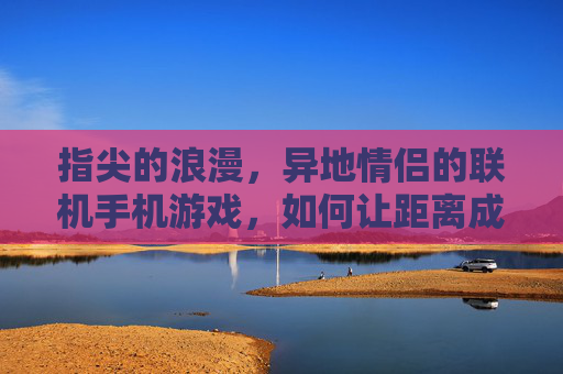 指尖的浪漫,异地情侣的联机手机游戏,如何让距离成为亲密的连接器