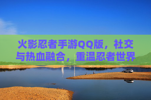 火影忍者手游QQ版，社交与热血融合，重温忍者世界，尽享QQ好友同乐的狂欢