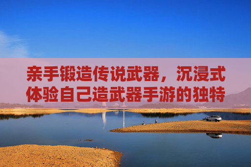亲手锻造传说武器，沉浸式体验自己造武器手游的独特魅力