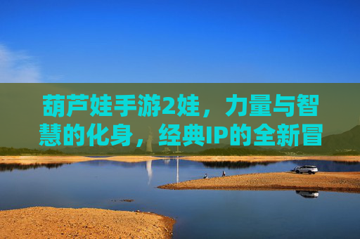 葫芦娃手游2娃,力量与智慧的化身,经典IP的全新冒险体验