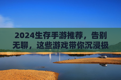 2024生存手游推荐，告别无聊，这些游戏带你沉浸极限生存挑战，2024生存手游推荐，告别无聊，沉浸极限生存挑战