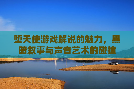 堕天使游戏解说的魅力,黑暗叙事与声音艺术的碰撞