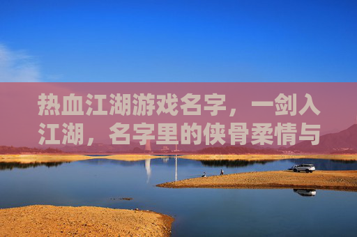 热血江湖游戏名字，一剑入江湖，名字里的侠骨柔情与江湖豪情，一剑入江湖，热血江湖游戏名字里的侠骨柔情与江湖豪情