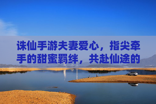 诛仙手游夫妻爱心，指尖牵手的甜蜜羁绊，共赴仙途的温暖陪伴，诛仙手游夫妻羁绊，指尖牵手的甜蜜陪伴，共赴仙途的温暖相伴