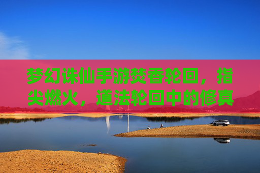 梦幻诛仙手游焚香轮回，指尖燃火，道法轮回中的修真新章，梦幻诛仙手游焚香轮回，指尖燃火，道法轮回开启修真新章