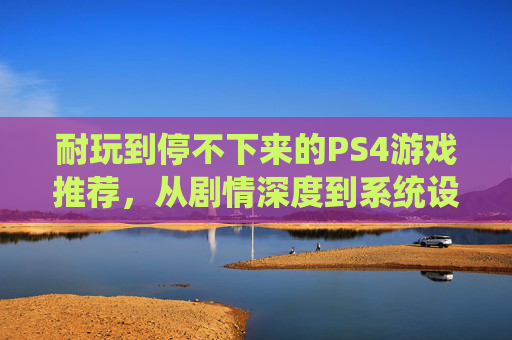 耐玩到停不下来的PS4游戏推荐，从剧情深度到系统设计，沉浸式体验的深度解析