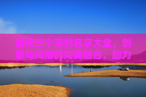 游戏三个字的名字大全,创意与风格的完美融合,助力游戏品牌打造独特标识
