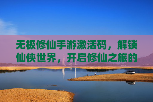 无极修仙手游激活码，解锁仙侠世界，开启修仙之旅的神秘钥匙，无极修仙手游激活码，解锁仙侠世界，开启修仙之旅的神秘钥匙