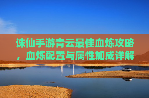 诛仙手游青云最佳血炼攻略,血炼配置与属性加成详解,助你成为云中战斗的常胜仙子,诛仙手游青云血炼攻略,最佳配置与属性加成详解,助你成为云中常胜仙子