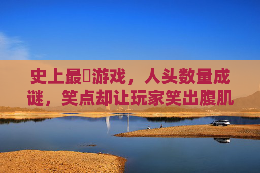史上最囧游戏,人头数量成谜,笑点却让玩家笑出腹肌