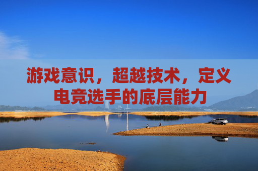 游戏意识,超越技术,定义电竞选手的底层能力