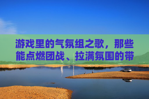 游戏里的气氛组之歌,那些能点燃团战、拉满氛围的带节奏歌曲